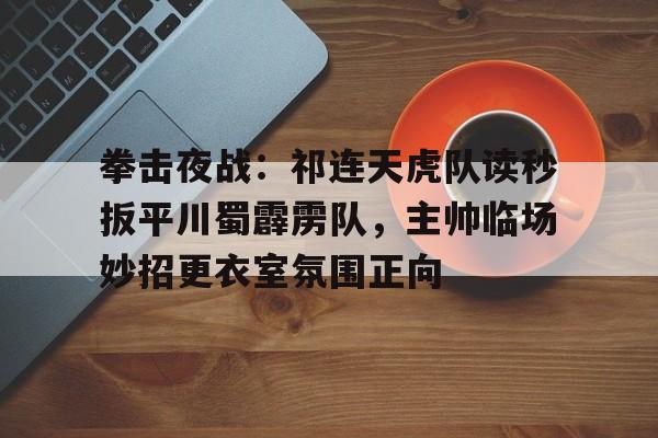 拳击夜战：祁连天虎队读秒扳平川蜀霹雳队，主帅临场妙招更衣室氛围正向-爱游戏APP
