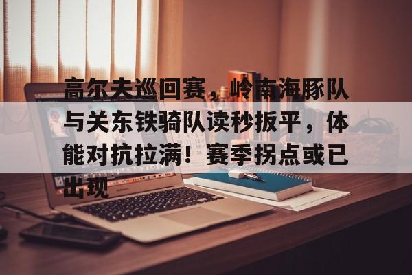 包含高尔夫巡回赛，岭南海豚队与关东铁骑队读秒扳平，体能对抗拉满！赛季拐点或已出现的词条-爱游戏官网