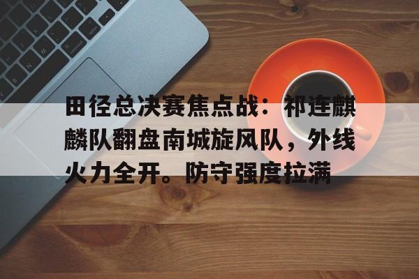 田径总决赛焦点战：祁连麒麟队翻盘南城旋风队，外线火力全开。防守强度拉满的简单介绍-爱游戏APP